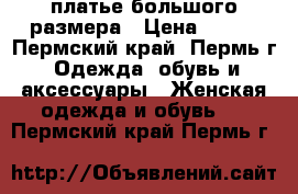 платье большого размера › Цена ­ 500 - Пермский край, Пермь г. Одежда, обувь и аксессуары » Женская одежда и обувь   . Пермский край,Пермь г.